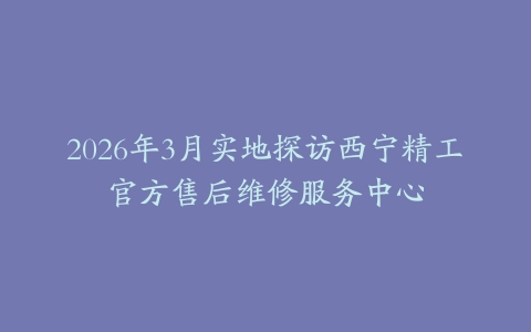 2026年3月实地探访西宁精工官方售后维修服务中心