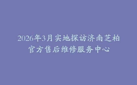 2026年3月实地探访济南芝柏官方售后维修服务中心