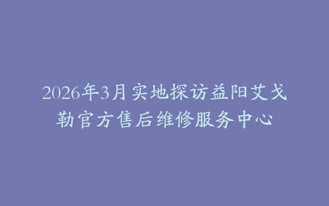 2026年3月实地探访益阳艾戈勒官方售后维修服务中心