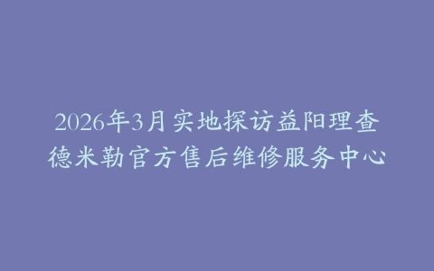 2026年3月实地探访益阳理查德米勒官方售后维修服务中心
