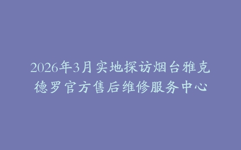 2026年3月实地探访烟台雅克德罗官方售后维修服务中心