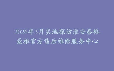 2026年3月实地探访淮安泰格豪雅官方售后维修服务中心