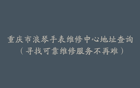 重庆市浪琴手表维修中心地址查询（寻找可靠维修服务不再难）