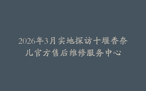 2026年3月实地探访十堰香奈儿官方售后维修服务中心