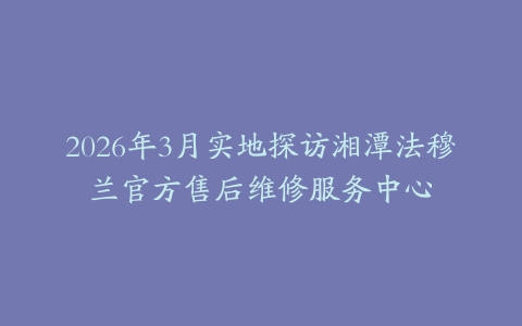2026年3月实地探访湘潭法穆兰官方售后维修服务中心
