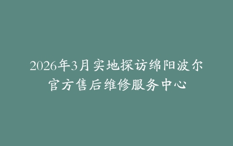 2026年3月实地探访绵阳波尔官方售后维修服务中心