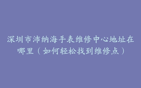 深圳市沛纳海手表维修中心地址在哪里（如何轻松找到维修点）