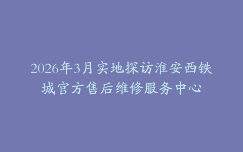 2026年3月实地探访淮安西铁城官方售后维修服务中心