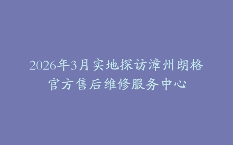2026年3月实地探访漳州朗格官方售后维修服务中心