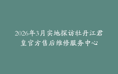 2026年3月实地探访牡丹江君皇官方售后维修服务中心