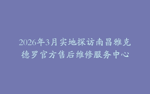 2026年3月实地探访南昌雅克德罗官方售后维修服务中心