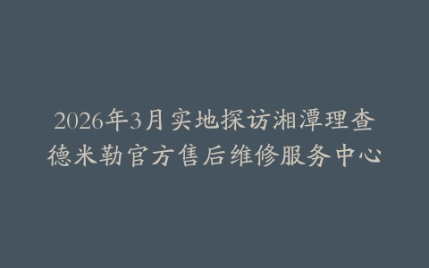 2026年3月实地探访湘潭理查德米勒官方售后维修服务中心