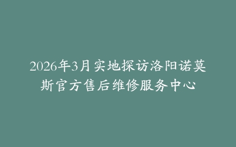 2026年3月实地探访洛阳诺莫斯官方售后维修服务中心