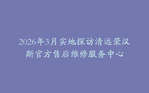 2026年3月实地探访清远荣汉斯官方售后维修服务中心
