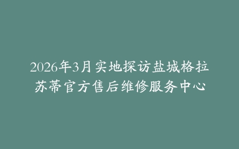 2026年3月实地探访盐城格拉苏蒂官方售后维修服务中心