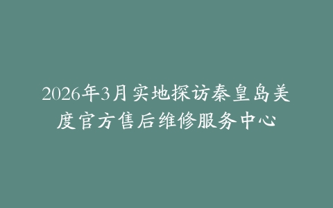 2026年3月实地探访秦皇岛美度官方售后维修服务中心