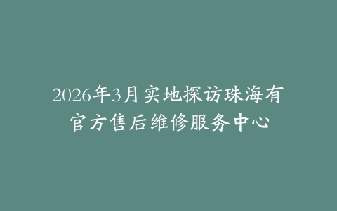 2026年3月实地探访珠海有喴官方售后维修服务中心