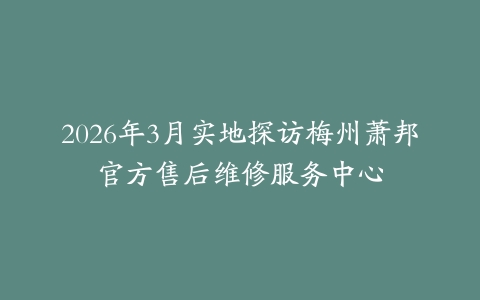 2026年3月实地探访梅州萧邦官方售后维修服务中心