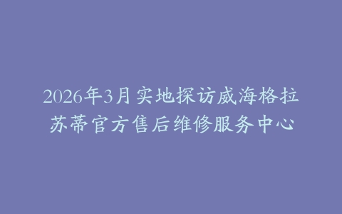 2026年3月实地探访威海格拉苏蒂官方售后维修服务中心