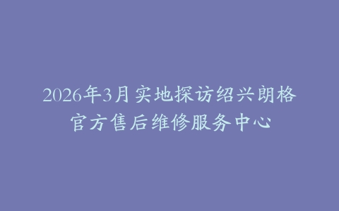 2026年3月实地探访绍兴朗格官方售后维修服务中心