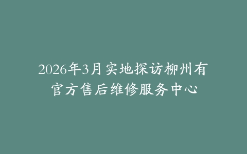 2026年3月实地探访柳州有喴官方售后维修服务中心