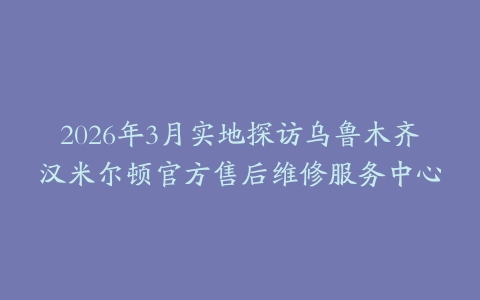 2026年3月实地探访乌鲁木齐汉米尔顿官方售后维修服务中心