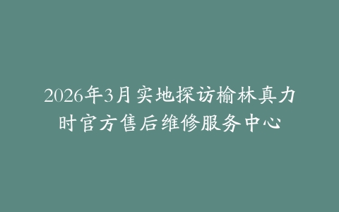 2026年3月实地探访榆林真力时官方售后维修服务中心