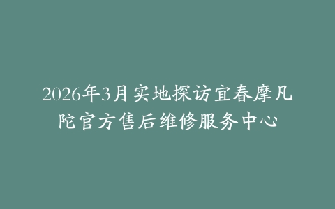 2026年3月实地探访宜春摩凡陀官方售后维修服务中心