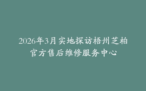 2026年3月实地探访梧州芝柏官方售后维修服务中心