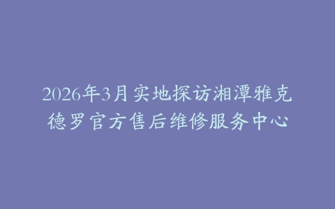 2026年3月实地探访湘潭雅克德罗官方售后维修服务中心