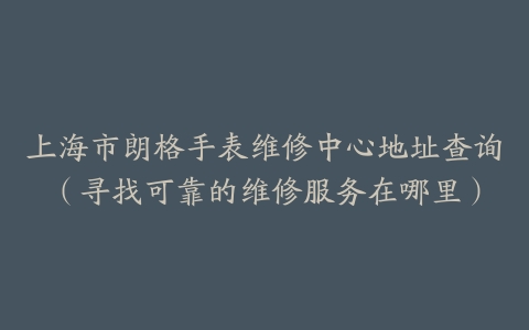 上海市朗格手表维修中心地址查询（寻找可靠的维修服务在哪里）