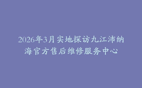 2026年3月实地探访九江沛纳海官方售后维修服务中心