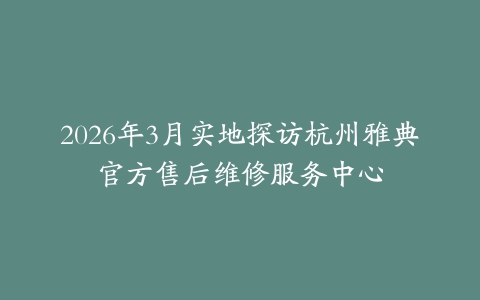 2026年3月实地探访杭州雅典官方售后维修服务中心