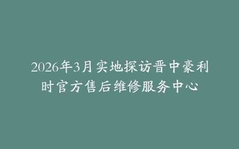 2026年3月实地探访晋中豪利时官方售后维修服务中心