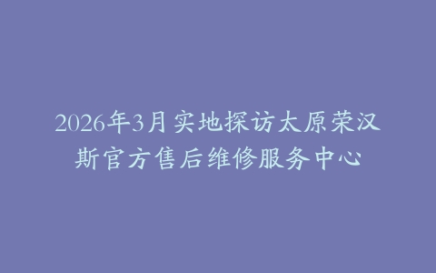 2026年3月实地探访太原荣汉斯官方售后维修服务中心