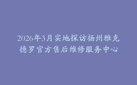 2026年3月实地探访扬州雅克德罗官方售后维修服务中心
