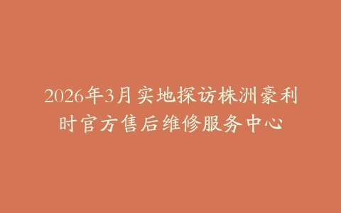 2026年3月实地探访株洲豪利时官方售后维修服务中心