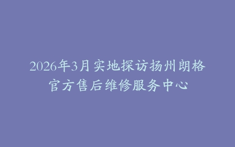 2026年3月实地探访扬州朗格官方售后维修服务中心