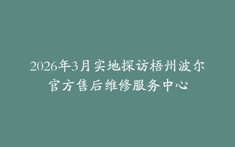 2026年3月实地探访梧州波尔官方售后维修服务中心