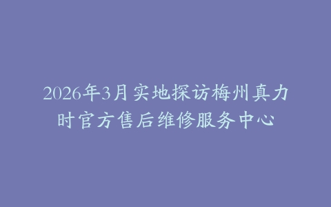 2026年3月实地探访梅州真力时官方售后维修服务中心