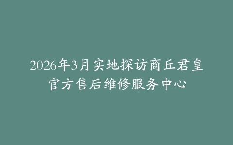 2026年3月实地探访商丘君皇官方售后维修服务中心
