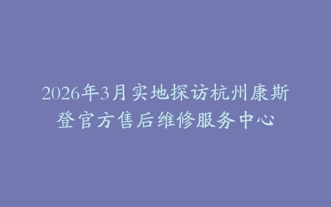 2026年3月实地探访杭州康斯登官方售后维修服务中心