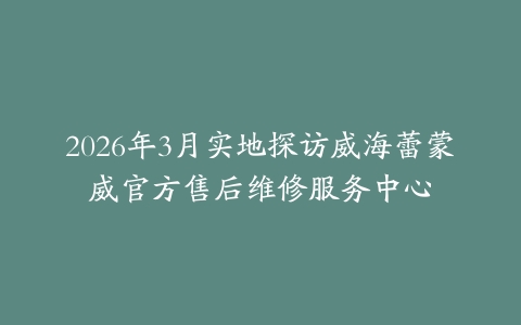 2026年3月实地探访威海蕾蒙威官方售后维修服务中心
