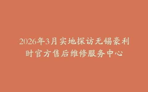 2026年3月实地探访无锡豪利时官方售后维修服务中心