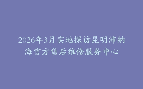 2026年3月实地探访昆明沛纳海官方售后维修服务中心