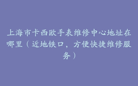 上海市卡西欧手表维修中心地址在哪里（近地铁口，方便快捷维修服务）