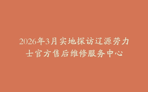 2026年3月实地探访辽源劳力士官方售后维修服务中心