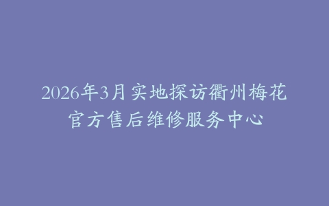 2026年3月实地探访衢州梅花官方售后维修服务中心