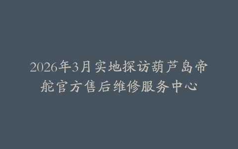2026年3月实地探访葫芦岛帝舵官方售后维修服务中心