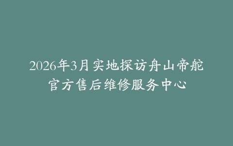 2026年3月实地探访舟山帝舵官方售后维修服务中心
